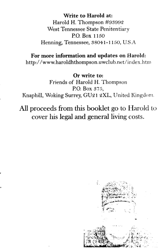 ‘Write to Harold at:  Harold H. Thompson #93992 ‘West Tennessee State Penitentiary PO. Box 1150 Henning, Tennessee, 38041-1150, US.A  For more information and updates on Harold: http://www.haroldhthompson.uwclub.net/index.htm  Or write to: Friends of Harold H. Thompson PO. Box 375, Knaphill, Woking Surrey, GU21 2XL, United Kingdom  All proceeds from this booklet go to Harold to cover his legal and general living costs.  